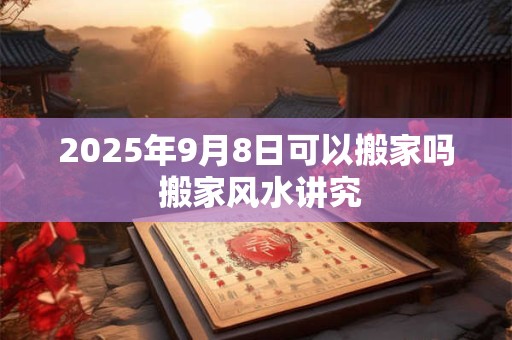 2025年9月8日可以搬家吗 搬家风水讲究