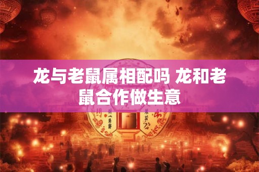 龙与老鼠属相配吗 龙和老鼠合作做生意