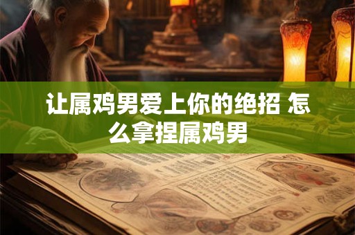 让属鸡男爱上你的绝招 怎么拿捏属鸡男
