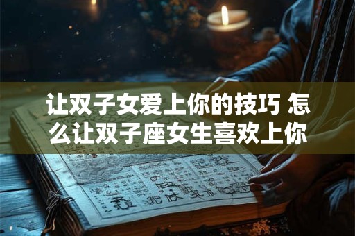 让双子女爱上你的技巧 怎么让双子座女生喜欢上你
