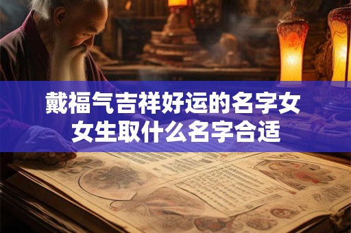 戴福气吉祥好运的名字女 女生取什么名字合适 戴福气吉祥好运的名字女 女生取什么名字合适