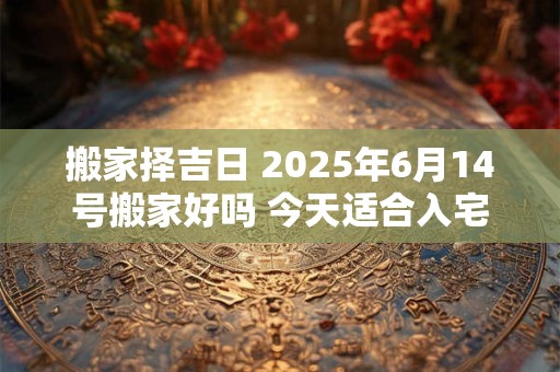 搬家择吉日 2025年6月14号搬家好吗 今天适合入宅吗