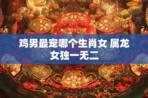 鸡男最宠哪个生肖女 属龙女独一无二