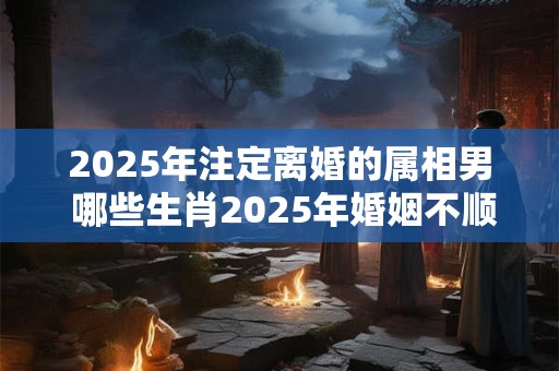 2025年注定离婚的属相男 哪些生肖2025年婚姻不顺