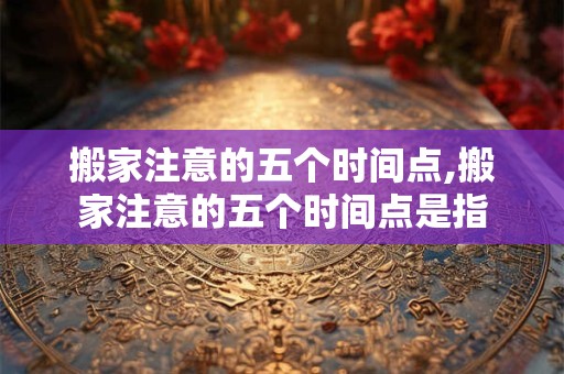 搬家注意的五个时间点,搬家注意的五个时间点是指