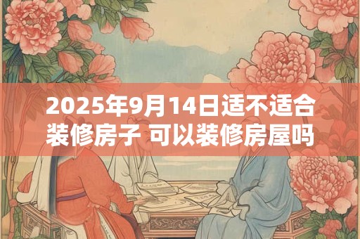 2025年9月14日适不适合装修房子 可以装修房屋吗