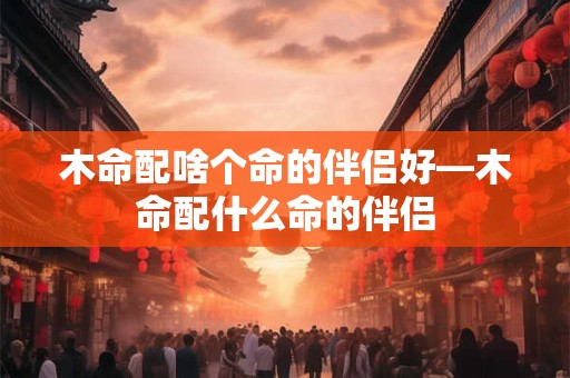 木命配啥个命的伴侣好—木命配什么命的伴侣