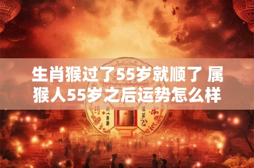 生肖猴过了55岁就顺了 属猴人55岁之后运势怎么样