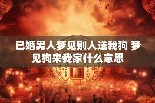 已婚男人梦见别人送我狗 梦见狗来我家什么意思