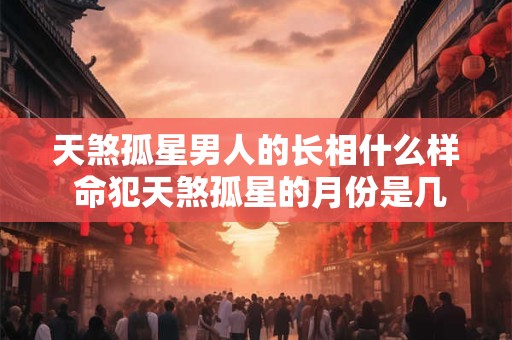 天煞孤星男人的长相什么样 命犯天煞孤星的月份是几月
