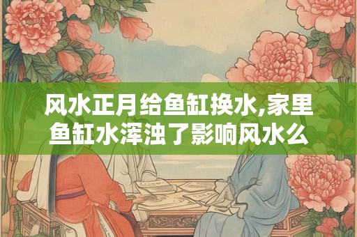 风水正月给鱼缸换水,家里鱼缸水浑浊了影响风水么