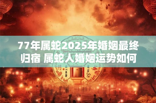 77年属蛇2025年婚姻最终归宿 属蛇人婚姻运势如何
