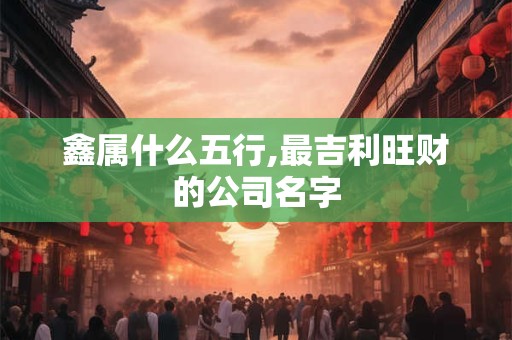 鑫属什么五行,最吉利旺财的公司名字