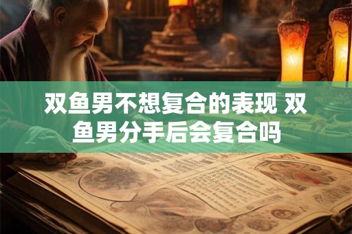 双鱼男不想复合的表现 双鱼男分手后会复合吗