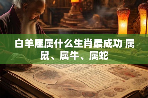 白羊座属什么生肖最成功 属鼠、属牛、属蛇