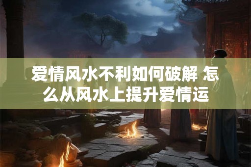 爱情风水不利如何破解 怎么从风水上提升爱情运