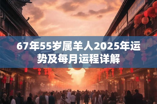 67年55岁属羊人2025年运势及每月运程详解