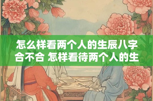 怎么样看两个人的生辰八字合不合 怎样看待两个人的生辰八字合不合