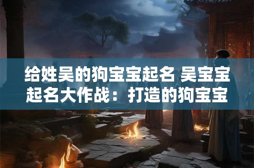 给姓吴的狗宝宝起名 吴宝宝起名大作战:打造的狗宝宝名字 给姓吴的狗宝宝起名 吴宝宝起名大作战:打造的狗宝宝名字