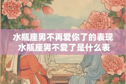 水瓶座男不再爱你了的表现 水瓶座男不爱了是什么表现