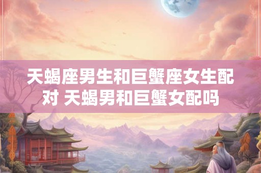 天蝎座男生和巨蟹座女生配对 天蝎男和巨蟹女配吗