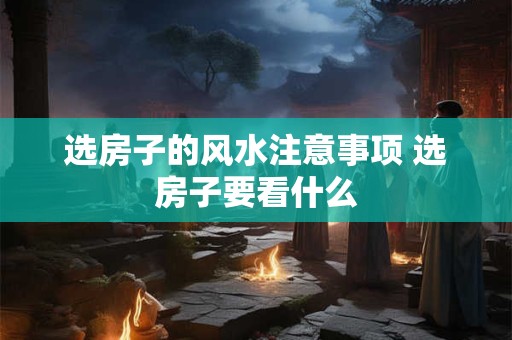 选房子的风水注意事项 选房子要看什么