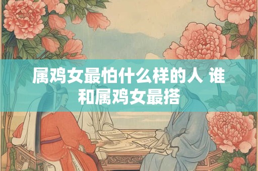 属鸡女最怕什么样的人 谁和属鸡女最搭
