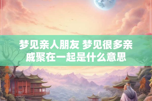 梦见亲人朋友 梦见很多亲戚聚在一起是什么意思
