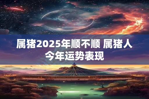 属猪2025年顺不顺 属猪人今年运势表现