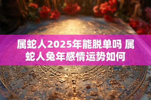 属蛇人2025年能脱单吗 属蛇人兔年感情运势如何
