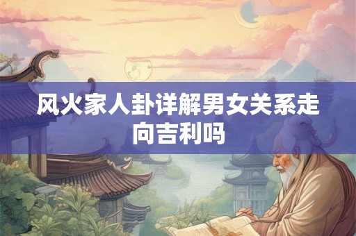 风火家人卦详解男女关系走向吉利吗 风火家人卦详解男女关系走向吉利吗