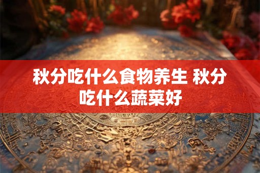秋分吃什么食物养生 秋分吃什么蔬菜好 秋分吃什么食物养生 秋分吃什么蔬菜好