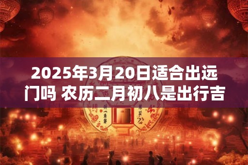 2025年3月20日适合出远门吗 农历二月初八是出行吉日吗