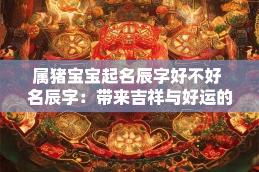 属猪宝宝起名辰字好不好 名辰字:带来吉祥与好运的名字 属猪宝宝起名辰字好不好 名辰字:带来吉祥与好运的名字
