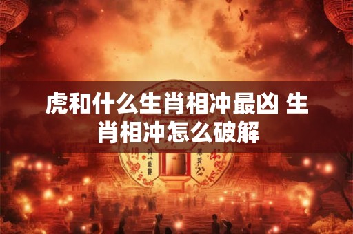 虎和什么生肖相冲最凶 生肖相冲怎么破解 虎和什么生肖相冲最凶 生肖相冲怎么破解