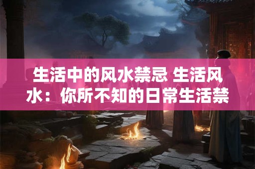 生活中的风水禁忌 生活风水：你所不知的日常生活禁忌大全