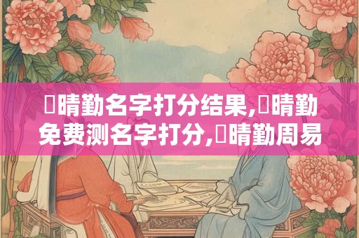 详细阅读:蔣晴勤名字打分结果,蔣晴勤免费测名字打分,蔣晴勤周易免费测名字打分 蔣晴勤名字打分结果,蔣晴勤免费测名字打分,蔣晴勤周易免费测名字打分