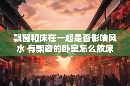 飘窗和床在一起是否影响风水 有飘窗的卧室怎么放床 飘窗和床在一起是否影响风水 有飘窗的卧室怎么放床
