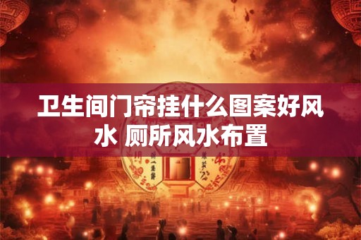 卫生间门帘挂什么图案好风水 厕所风水布置
