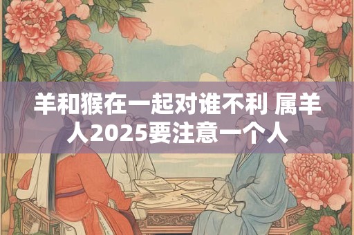 羊和猴在一起对谁不利 属羊人2025要注意一个人