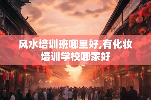 风水培训班哪里好,有化妆培训学校哪家好