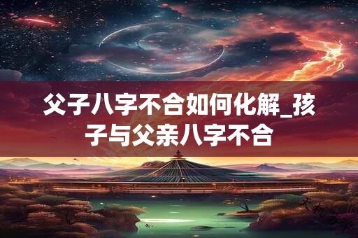 父子八字不合如何化解_孩子与父亲八字不合