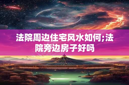 法院周边住宅风水如何;法院旁边房子好吗