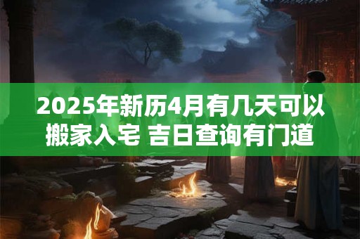 2025年新历4月有几天可以搬家入宅 吉日查询有门道