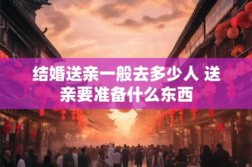 结婚送亲一般去多少人 送亲要准备什么东西