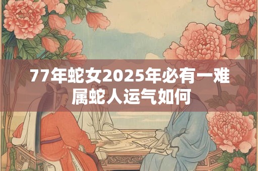 77年蛇女2025年必有一难 属蛇人运气如何