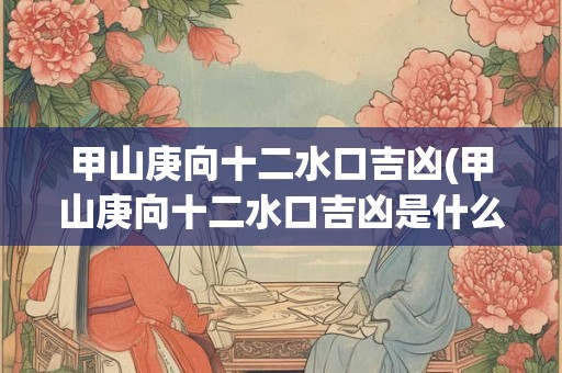 甲山庚向十二水口吉凶(甲山庚向十二水口吉凶是什么？)