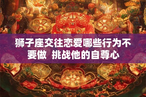狮子座交往恋爱哪些行为不要做  挑战他的自尊心