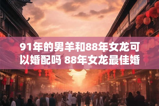 91年的男羊和88年女龙可以婚配吗 88年女龙最佳婚配属相