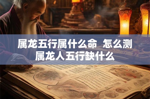 属龙五行属什么命  怎么测属龙人五行缺什么